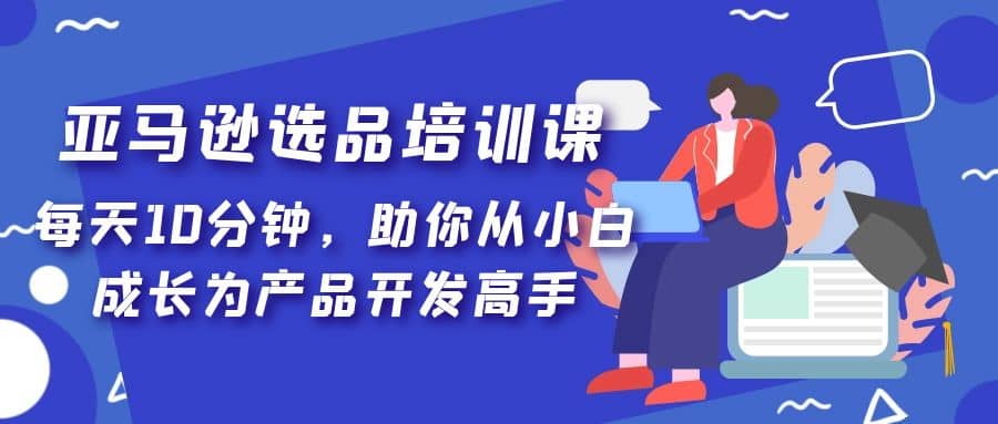 亚马逊选品培训课，每天10分钟，助你从小白成长为产品开发高手云富网创-网创项目资源站-副业项目-创业项目-搞钱项目云富网创