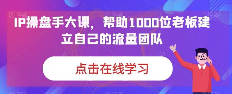 IP-操盘手大课，帮助1000位老板建立自己的流量团队（13节课）云富网创-网创项目资源站-副业项目-创业项目-搞钱项目云富网创