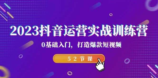 2023抖音运营实战训练营，0基础入门，打造爆款短视频（52节课）云富网创-网创项目资源站-副业项目-创业项目-搞钱项目云富网创