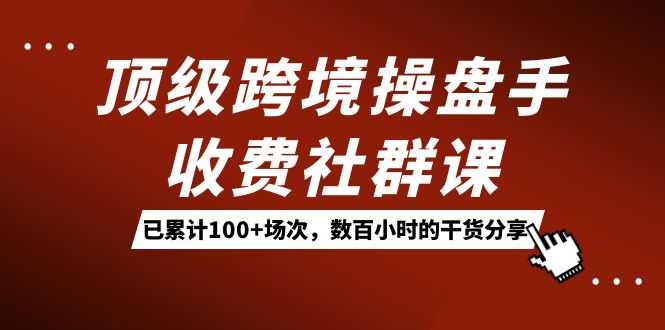 顶级跨境操盘手收费社群课：已累计100+场次，数百小时的干货分享！云富网创-网创项目资源站-副业项目-创业项目-搞钱项目云富网创