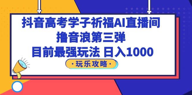 抖音高考学子祈福AI直播间，撸音浪第三弹，目前最强玩法，轻松日入1000云富网创-网创项目资源站-副业项目-创业项目-搞钱项目云富网创