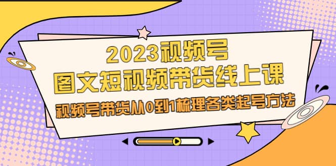 2023视频号-图文短视频带货线上课，视频号带货从0到1梳理各类起号方法云富网创-网创项目资源站-副业项目-创业项目-搞钱项目云富网创