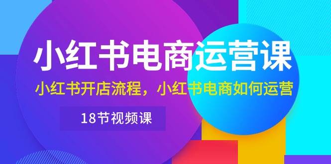 小红书·电商运营课：小红书开店流程，小红书电商如何运营（18节视频课）云富网创-网创项目资源站-副业项目-创业项目-搞钱项目云富网创