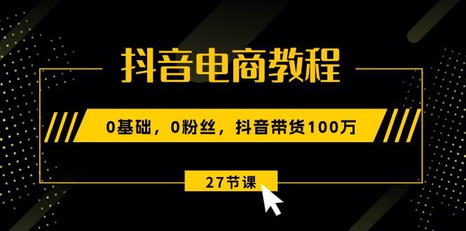 抖音电商教程：0基础，0粉丝，抖音带货100万（27节视频课）云富网创-网创项目资源站-副业项目-创业项目-搞钱项目云富网创