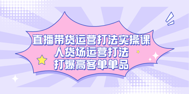 直播带货运营打法实操课，人货场运营打法，打爆高客单单品云富网创-网创项目资源站-副业项目-创业项目-搞钱项目云富网创