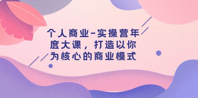 个人商业-实操营年度大课，打造以你为核心的商业模式（29节课）云富网创-网创项目资源站-副业项目-创业项目-搞钱项目云富网创