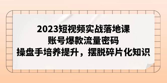 2023短视频实战落地课，账号爆款流量密码，操盘手培养提升，摆脱碎片化知识云富网创-网创项目资源站-副业项目-创业项目-搞钱项目云富网创