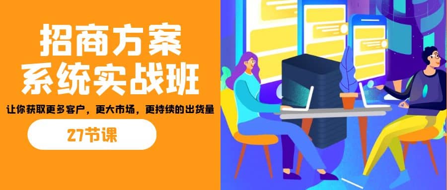 招商·方案系统实战班：让你获取更多客户，更大市场，更持续的出货量(27节)云富网创-网创项目资源站-副业项目-创业项目-搞钱项目云富网创