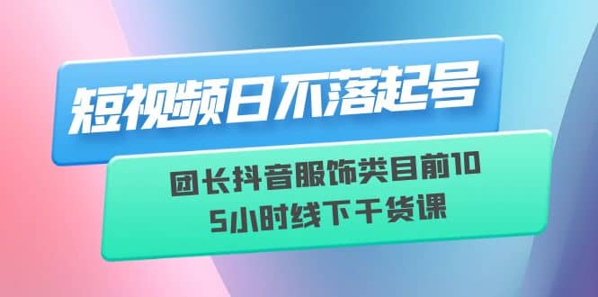 短视频日不落起号【6月11线下课】团长抖音服饰类目前10 5小时线下干货课云富网创-网创项目资源站-副业项目-创业项目-搞钱项目云富网创