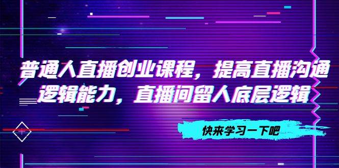 普通人直播创业课程，提高直播沟通逻辑能力，直播间留人底层逻辑（10节）云富网创-网创项目资源站-副业项目-创业项目-搞钱项目云富网创