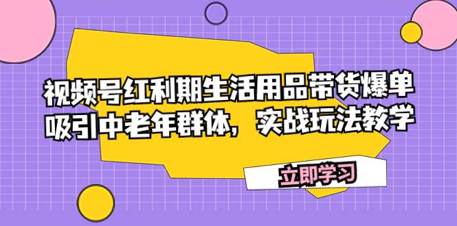 视频号红利期生活用品带货爆单，吸引中老年群体，实战玩法教学云富网创-网创项目资源站-副业项目-创业项目-搞钱项目云富网创