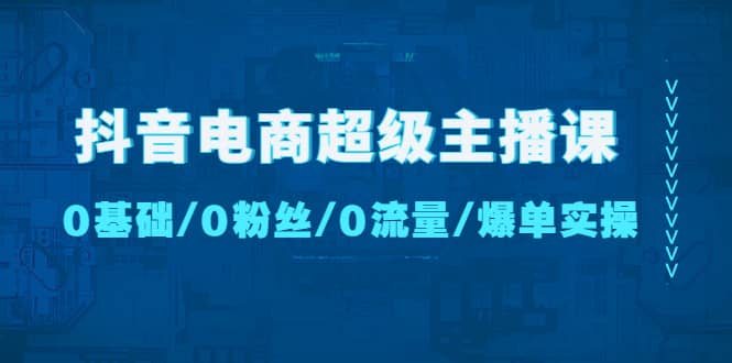 抖音电商超级主播课：0基础、0粉丝、0流量、爆单实操云富网创-网创项目资源站-副业项目-创业项目-搞钱项目云富网创