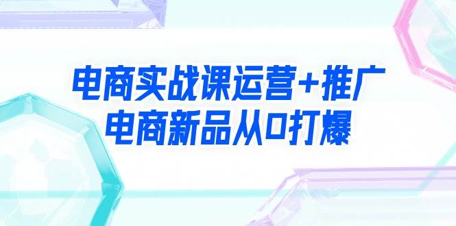 电商实战课运营+推广，电商新品从0打爆（99节视频课）云富网创-网创项目资源站-副业项目-创业项目-搞钱项目云富网创