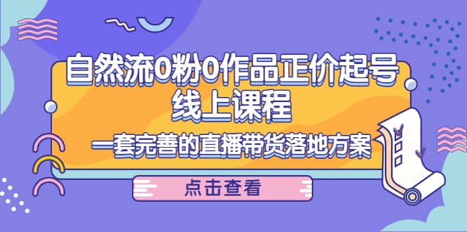 自然流0粉0作品正价起号线上课程：一套完善的直播带货落地方案云富网创-网创项目资源站-副业项目-创业项目-搞钱项目云富网创