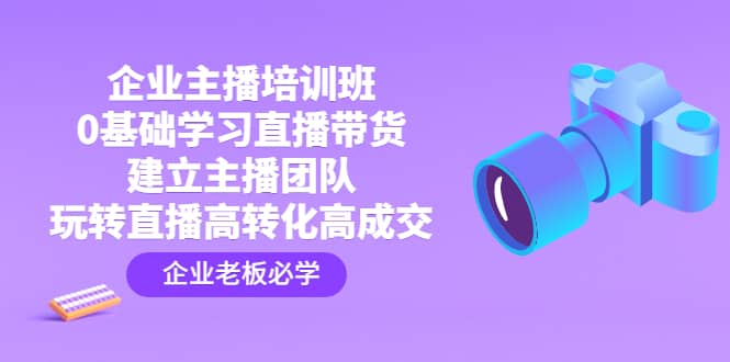 企业主播培训班：0基础学习直播带货，建立主播团队，玩转直播高转化高成交云富网创-网创项目资源站-副业项目-创业项目-搞钱项目云富网创