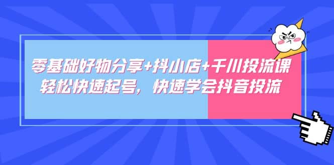 零基础好物分享+抖小店+千川投流课：轻松快速起号，快速学会抖音投流云富网创-网创项目资源站-副业项目-创业项目-搞钱项目云富网创