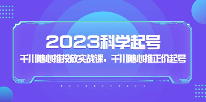 2023科学起号，千川随心推投放实战课，千川随心推正价起号云富网创-网创项目资源站-副业项目-创业项目-搞钱项目云富网创