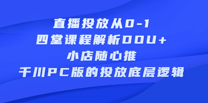 直播投放从0-1，四堂课程解析DOU+、小店随心推、千川PC版的投放底层逻辑云富网创-网创项目资源站-副业项目-创业项目-搞钱项目云富网创