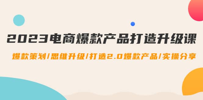 2023电商爆款产品打造升级课：爆款策划/思维升级/打造2.0爆款产品/【推荐】云富网创-网创项目资源站-副业项目-创业项目-搞钱项目云富网创