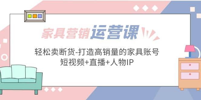 家具营销·运营实战 轻松卖断货-打造高销量的家具账号(短视频+直播+人物IP)云富网创-网创项目资源站-副业项目-创业项目-搞钱项目云富网创