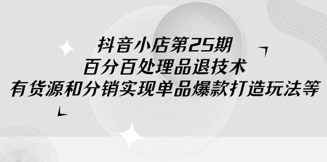 抖音小店-第25期，百分百处理品退技术，有货源和分销实现单品爆款打造玩法云富网创-网创项目资源站-副业项目-创业项目-搞钱项目云富网创