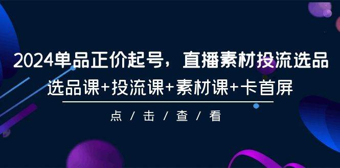 2024单品正价起号，直播素材投流选品，选品课+投流课+素材课+卡首屏-101节云富网创-网创项目资源站-副业项目-创业项目-搞钱项目云富网创