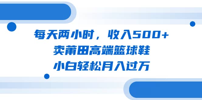 每天两小时，收入500+，卖莆田高端篮球鞋，小白轻松月入过万（教程+素材）云富网创-网创项目资源站-副业项目-创业项目-搞钱项目云富网创