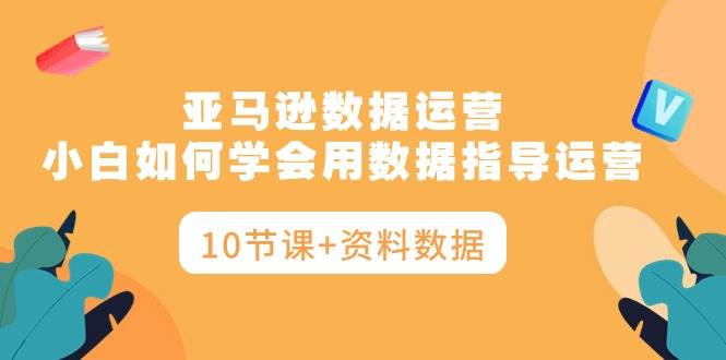 亚马逊数据运营，小白如何学会用数据指导运营（10节课+资料数据）云富网创-网创项目资源站-副业项目-创业项目-搞钱项目云富网创