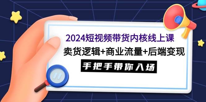 2024短视频带货内核线上课：卖货逻辑+商业流量+后端变现，手把手带你入场云富网创-网创项目资源站-副业项目-创业项目-搞钱项目云富网创