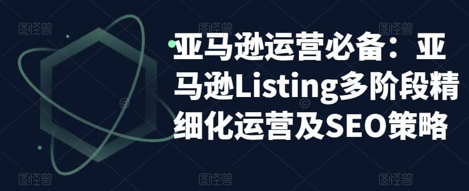 亚马逊2023运营实操：亚马逊Listing多阶段/精细化运营及SEO策略云富网创-网创项目资源站-副业项目-创业项目-搞钱项目云富网创