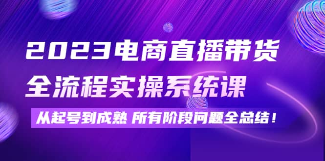 2023电商直播带货全流程实操系统课：从起号到成熟所有阶段问题全总结云富网创-网创项目资源站-副业项目-创业项目-搞钱项目云富网创