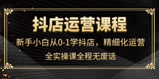 抖店运营，新手小白从0-1学抖店，精细化运营，全实操课全程无废话云富网创-网创项目资源站-副业项目-创业项目-搞钱项目云富网创