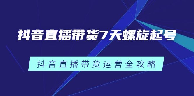 抖音直播带货7天螺旋起号，抖音直播带货运营全攻略云富网创-网创项目资源站-副业项目-创业项目-搞钱项目云富网创