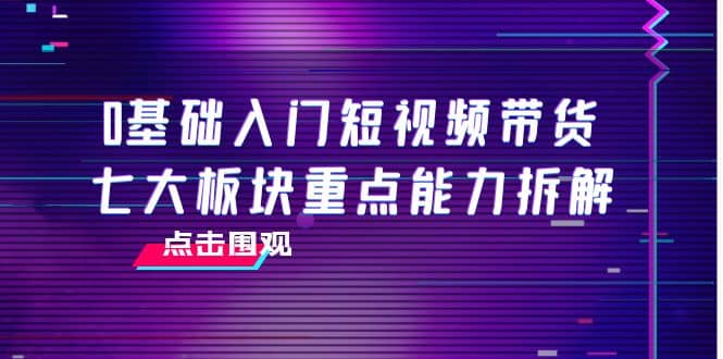 0基础入门短视频带货，七大板块重点能力拆解，7节精品课4小时干货云富网创-网创项目资源站-副业项目-创业项目-搞钱项目云富网创