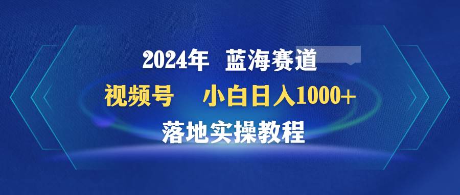 2024年蓝海赛道 视频号  小白日入1000+ 落地实操教程云富网创-网创项目资源站-副业项目-创业项目-搞钱项目云富网创