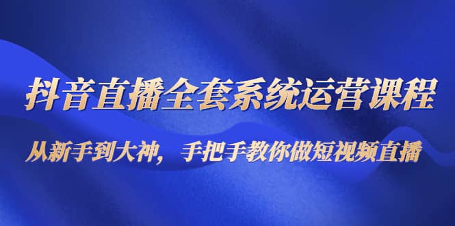 抖音直播全套系统运营课程：从新手到大神，手把手教你做直播短视频云富网创-网创项目资源站-副业项目-创业项目-搞钱项目云富网创