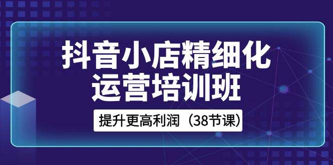 抖音小店-精细化运营培训班，提升更高利润（38节课）云富网创-网创项目资源站-副业项目-创业项目-搞钱项目云富网创