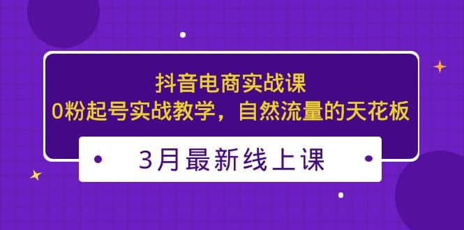 3月最新抖音电商实战课：0粉起号实战教学，自然流量的天花板云富网创-网创项目资源站-副业项目-创业项目-搞钱项目云富网创