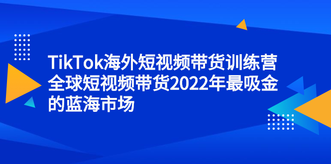 TikTok海外短视频带货训练营，全球短视频带货2022年最吸金的蓝海市场云富网创-网创项目资源站-副业项目-创业项目-搞钱项目云富网创