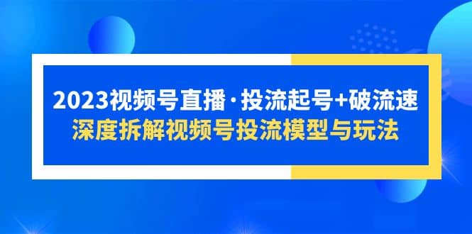 2023视频号直播·投流起号+破流速，深度拆解视频号投流模型与玩法云富网创-网创项目资源站-副业项目-创业项目-搞钱项目云富网创