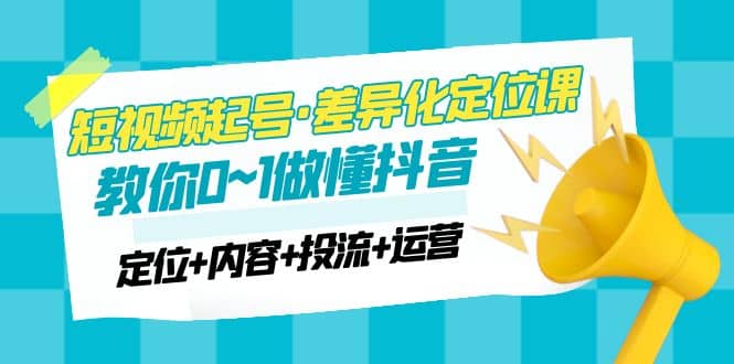 2023短视频起号·差异化定位课：0~1做懂抖音（定位+内容+投流+运营）云富网创-网创项目资源站-副业项目-创业项目-搞钱项目云富网创