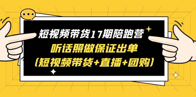 短视频带货17期陪跑营 听话照做保证出单（短视频带货+直播+团购）云富网创-网创项目资源站-副业项目-创业项目-搞钱项目云富网创