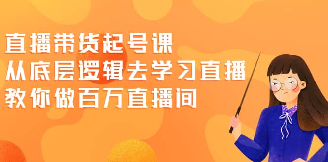 直播带货起号课，从底层逻辑去学习直播 教你做百万直播间云富网创-网创项目资源站-副业项目-创业项目-搞钱项目云富网创