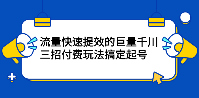 流量快速提效的巨量千川，三招付费玩法搞定起号云富网创-网创项目资源站-副业项目-创业项目-搞钱项目云富网创