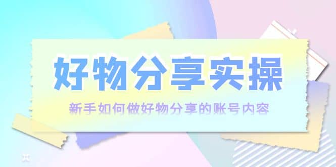 好物分享实操：新手如何做好物分享的账号内容，实操教学云富网创-网创项目资源站-副业项目-创业项目-搞钱项目云富网创