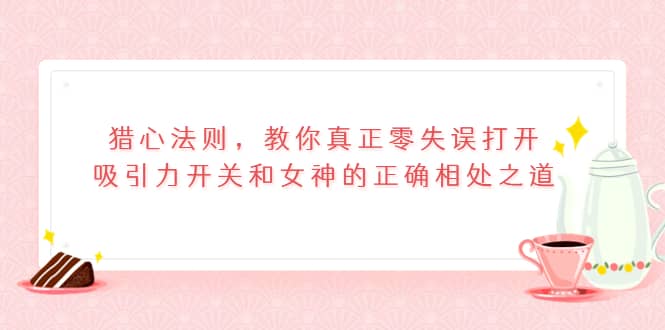 猎心法则，教你真正零失误打开吸引力开关和女神的正确相处之道云富网创-网创项目资源站-副业项目-创业项目-搞钱项目云富网创