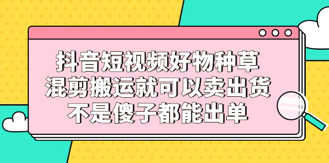 抖音短视频好物种草，混剪搬运就可以卖出货，不是傻子都能出单云富网创-网创项目资源站-副业项目-创业项目-搞钱项目云富网创