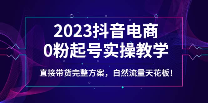 2023抖音电商0粉起号实操教学，直接带货完整方案，自然流量天花板云富网创-网创项目资源站-副业项目-创业项目-搞钱项目云富网创