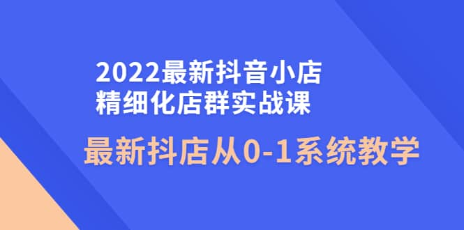 2022最新抖音小店精细化店群实战课，最新抖店从0-1系统教学云富网创-网创项目资源站-副业项目-创业项目-搞钱项目云富网创