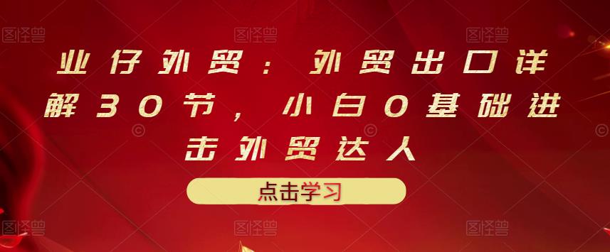 业仔外贸：外贸出口详解30节，小白0基础进击外贸达人 价值666元云富网创-网创项目资源站-副业项目-创业项目-搞钱项目云富网创